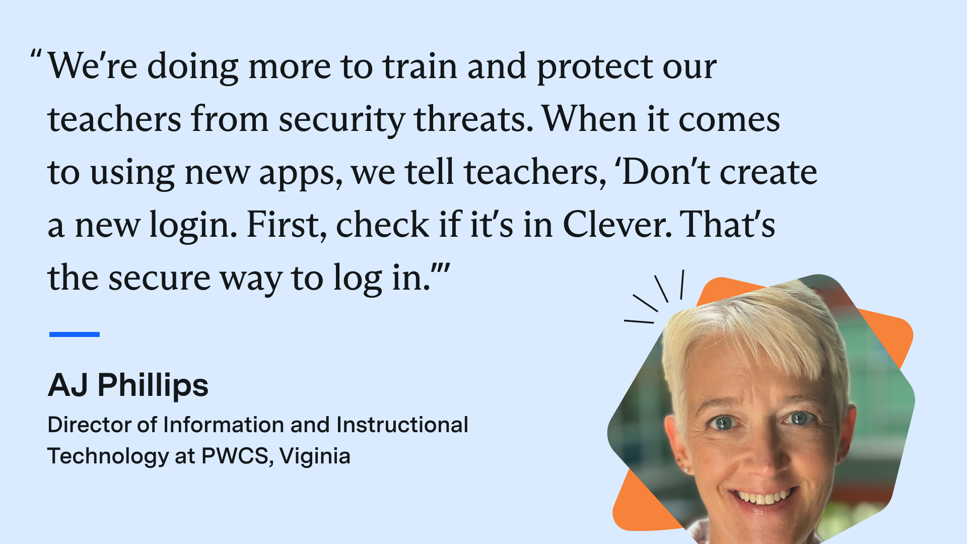 “We’re doing more to train and protect our teachers from security threats. When it comes to using new apps, we tell teachers, ‘Don’t create a new login. First, check if it’s in Clever. That’s the secure way to log in.’” - AJ Phillips, Director of Information and Instructional Technology at PWCS in Virginia